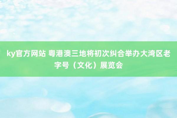 ky官方网站 粤港澳三地将初次纠合举办大湾区老字号（文化）展览会