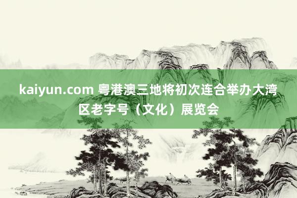 kaiyun.com 粤港澳三地将初次连合举办大湾区老字号（文化）展览会