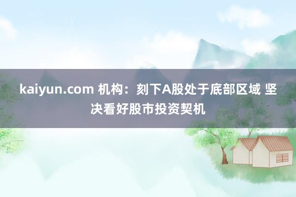 kaiyun.com 机构：刻下A股处于底部区域 坚决看好股市投资契机