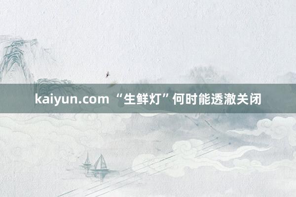 kaiyun.com “生鲜灯”何时能透澈关闭