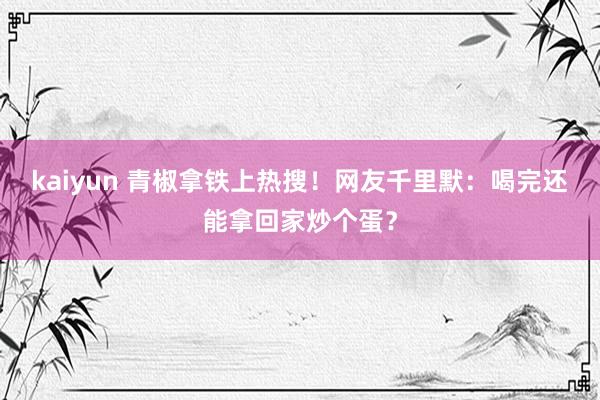 kaiyun 青椒拿铁上热搜！网友千里默：喝完还能拿回家炒个蛋？