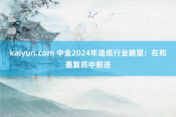 kaiyun.com 中金2024年造纸行业瞻望：在和善复苏中前进