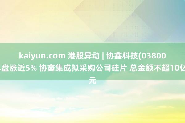 kaiyun.com 港股异动 | 协鑫科技(03800)早盘涨近5% 协鑫集成拟采购公司硅片 总金额不超10亿元