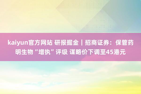 kaiyun官方网站 研报掘金｜招商证券：保管药明生物“增执”评级 谋略价下调至45港元