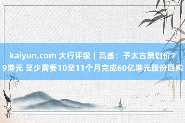 kaiyun.com 大行评级｜高盛：予太古策划价79港元 至少需要10至11个月完成60亿港元股份回购