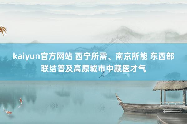 kaiyun官方网站 西宁所需、南京所能 东西部联结普及高原城市中藏医才气