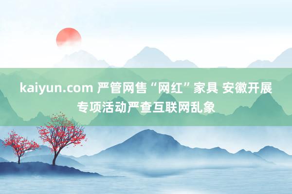 kaiyun.com 严管网售“网红”家具 安徽开展专项活动严查互联网乱象