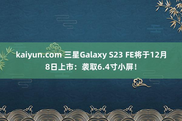 kaiyun.com 三星Galaxy S23 FE将于12月8日上市：袭取6.4寸小屏！