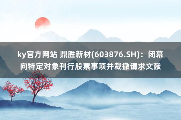 ky官方网站 鼎胜新材(603876.SH)：闭幕向特定对象刊行股票事项并裁撤请求文献