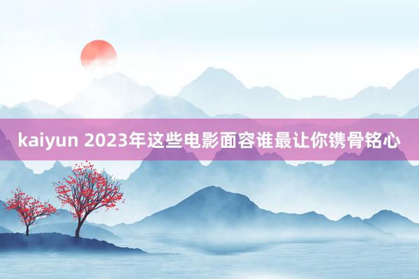 kaiyun 2023年这些电影面容谁最让你镌骨铭心