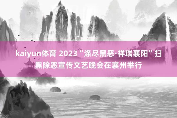 kaiyun体育 2023“涤尽黑恶·祥瑞襄阳”扫黑除恶宣传文艺晚会在襄州举行