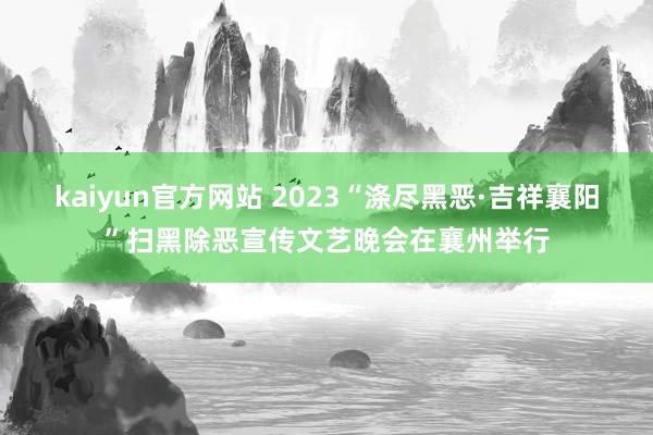 kaiyun官方网站 2023“涤尽黑恶·吉祥襄阳”扫黑除恶宣传文艺晚会在襄州举行