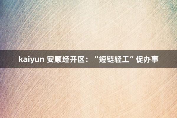 kaiyun 安顺经开区：“短链轻工”促办事