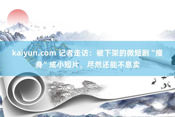 kaiyun.com 记者走访：被下架的微短剧“瘦身”成小短片，尽然还能不息卖