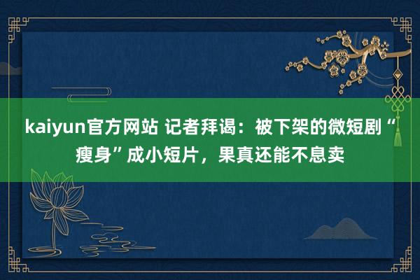 kaiyun官方网站 记者拜谒：被下架的微短剧“瘦身”成小短片，果真还能不息卖