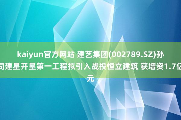 kaiyun官方网站 建艺集团(002789.SZ)孙公司建星开垦第一工程拟引入战投恒立建筑 获增资1.7亿元