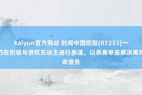 kaiyun官方网站 时间中国控股(01233)一直且仍在积极与债权东谈主进行参谋，以杀青举座解决离岸债务