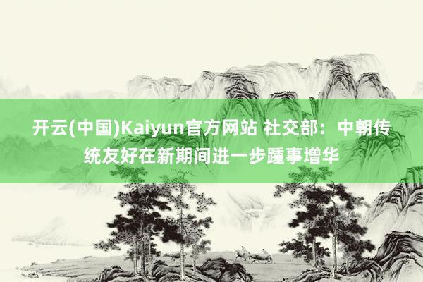 开云(中国)Kaiyun官方网站 社交部：中朝传统友好在新期间进一步踵事增华