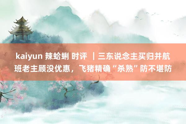 kaiyun 辣蛤蜊 时评 ｜三东说念主买归并航班老主顾没优惠，飞猪精确“杀熟”防不堪防