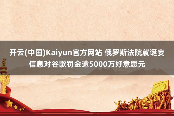 开云(中国)Kaiyun官方网站 俄罗斯法院就诞妄信息对谷歌罚金逾5000万好意思元