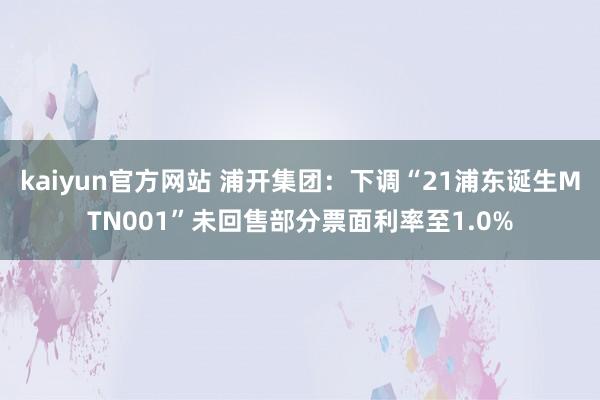 kaiyun官方网站 浦开集团：下调“21浦东诞生MTN001”未回售部分票面利率至1.0%