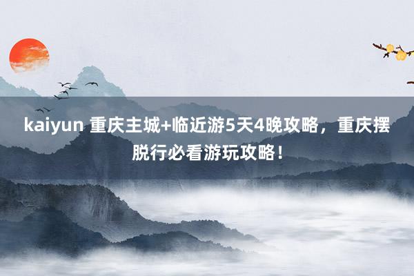 kaiyun 重庆主城+临近游5天4晚攻略，重庆摆脱行必看游玩攻略！