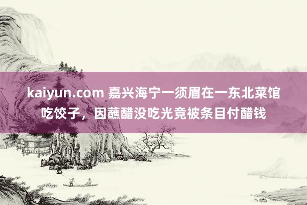 kaiyun.com 嘉兴海宁一须眉在一东北菜馆吃饺子，因蘸醋没吃光竟被条目付醋钱