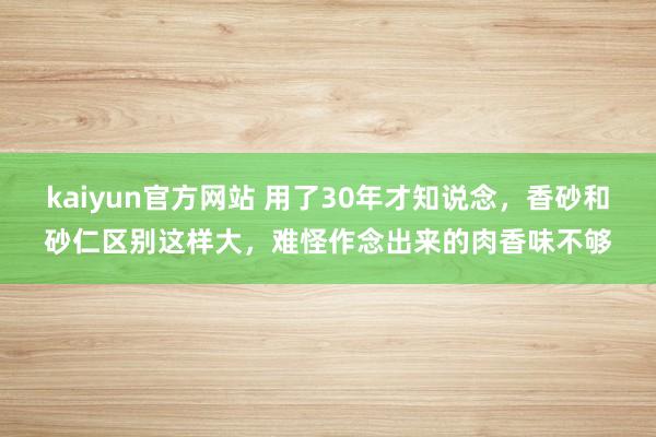 kaiyun官方网站 用了30年才知说念，香砂和砂仁区别这样大，难怪作念出来的肉香味不够