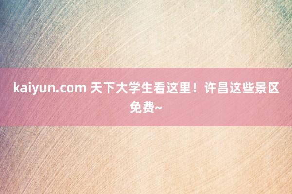 kaiyun.com 天下大学生看这里！许昌这些景区免费~