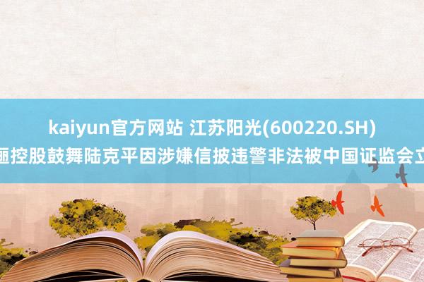 kaiyun官方网站 江苏阳光(600220.SH)迤逦控股鼓舞陆克平因涉嫌信披违警非法被中国证监会立案