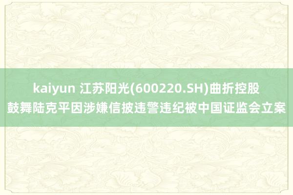 kaiyun 江苏阳光(600220.SH)曲折控股鼓舞陆克平因涉嫌信披违警违纪被中国证监会立案