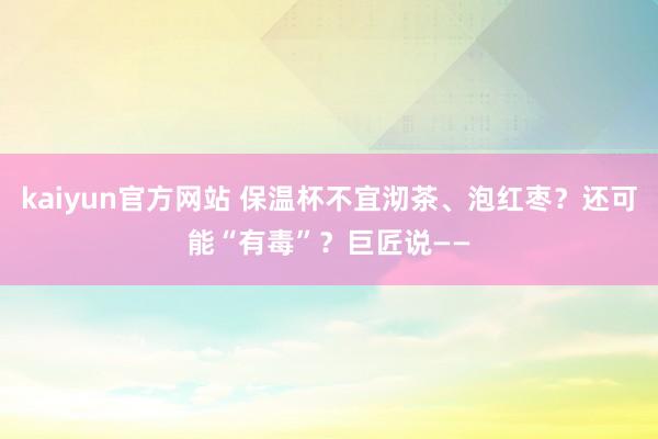 kaiyun官方网站 保温杯不宜沏茶、泡红枣？还可能“有毒”？巨匠说——