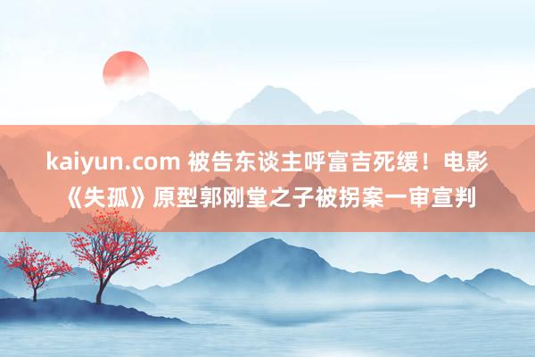 kaiyun.com 被告东谈主呼富吉死缓！电影《失孤》原型郭刚堂之子被拐案一审宣判