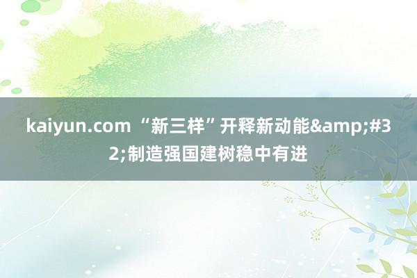 kaiyun.com “新三样”开释新动能&#32;制造强国建树稳中有进