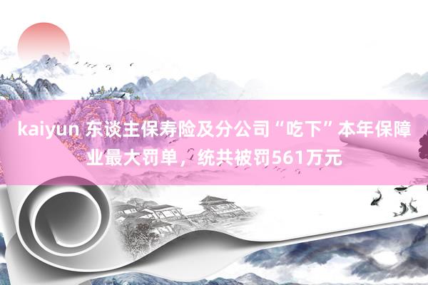 kaiyun 东谈主保寿险及分公司“吃下”本年保障业最大罚单，统共被罚561万元