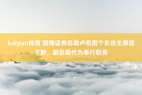 kaiyun体育 国海证券总裁卢凯因个东谈主原因下野，副总裁代为奉行职务