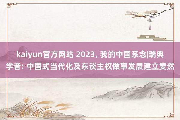 kaiyun官方网站 2023, 我的中国系念|瑞典学者: 中国式当代化及东谈主权做事发展建立斐然