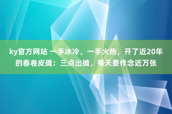 ky官方网站 一手冰冷、一手火热，开了近20年的春卷皮摊：三点出摊，每天要作念近万张