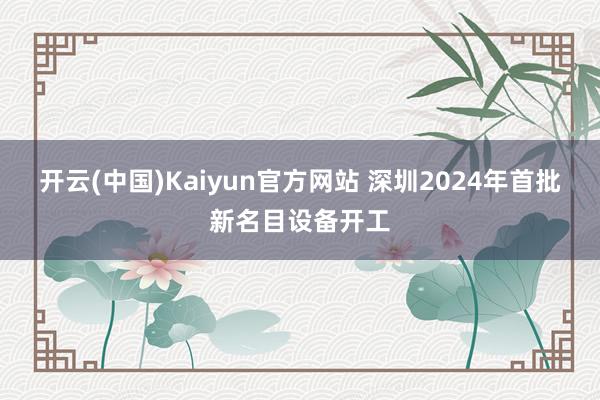 开云(中国)Kaiyun官方网站 深圳2024年首批新名目设备开工