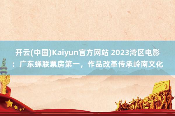 开云(中国)Kaiyun官方网站 2023湾区电影：广东蝉联票房第一，作品改革传承岭南文化