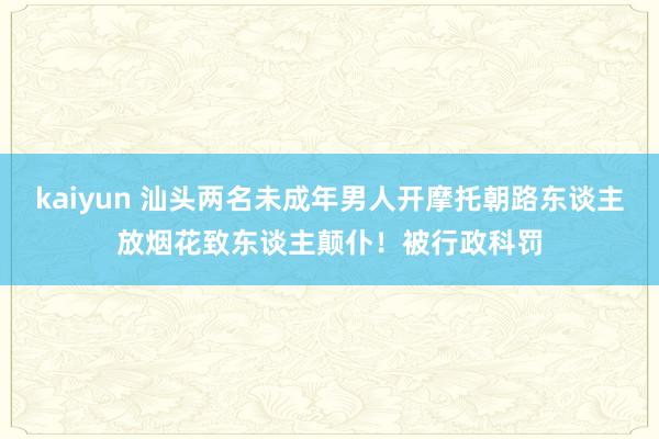 kaiyun 汕头两名未成年男人开摩托朝路东谈主放烟花致东谈主颠仆！被行政科罚