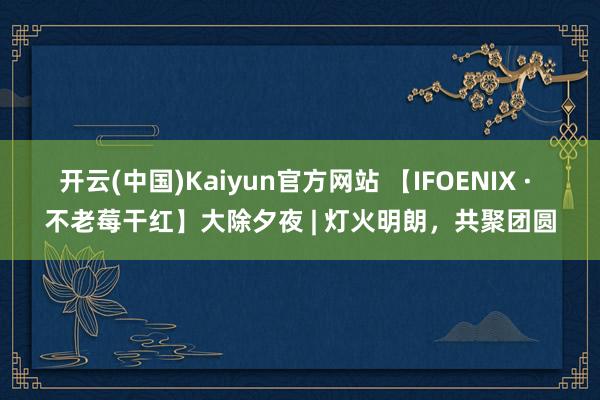 开云(中国)Kaiyun官方网站 【IFOENIX · 不老莓干红】大除夕夜 | 灯火明朗，共聚团圆