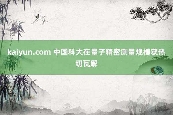 kaiyun.com 中国科大在量子精密测量规模获热切瓦解