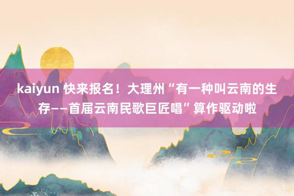 kaiyun 快来报名！大理州“有一种叫云南的生存——首届云南民歌巨匠唱”算作驱动啦