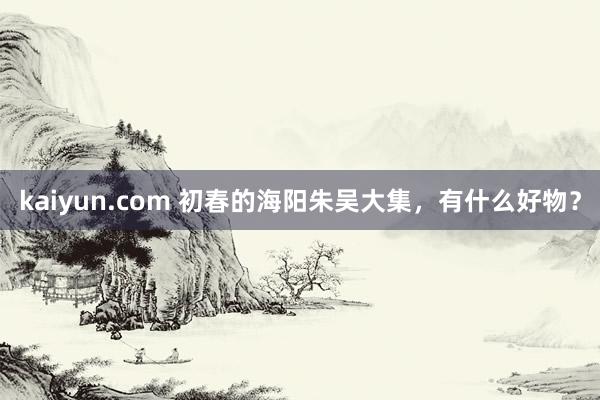 kaiyun.com 初春的海阳朱吴大集，有什么好物？