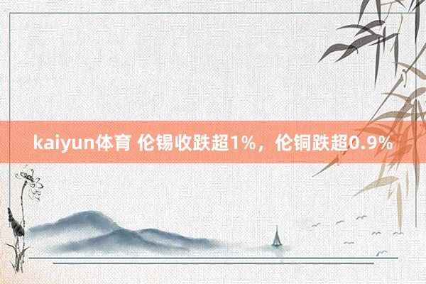 kaiyun体育 伦锡收跌超1%，伦铜跌超0.9%