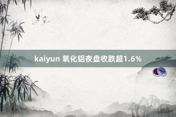 kaiyun 氧化铝夜盘收跌超1.6%