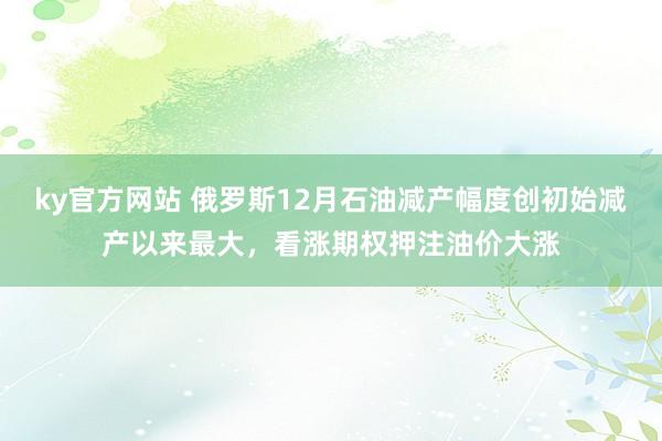 ky官方网站 俄罗斯12月石油减产幅度创初始减产以来最大，看涨期权押注油价大涨