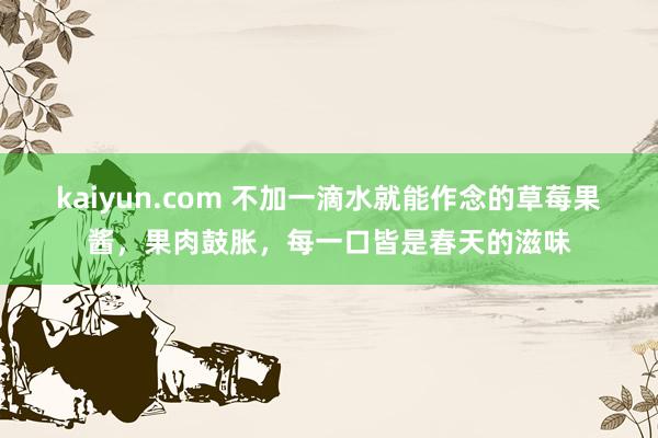 kaiyun.com 不加一滴水就能作念的草莓果酱，果肉鼓胀，每一口皆是春天的滋味