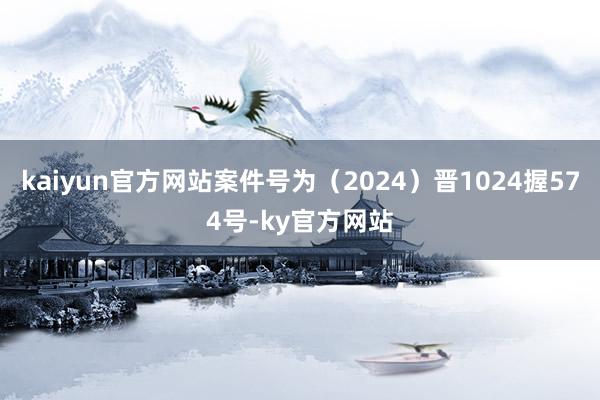 kaiyun官方网站案件号为（2024）晋1024握574号-ky官方网站